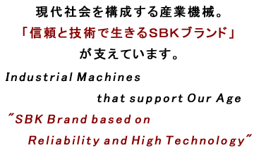 現代社会を構成する産業機械。「信頼と技術で生きるＳＢＫブランド」が支えています。Industrial Machines that support Our Age"SBK Brand bases on Reliability and High Technology"